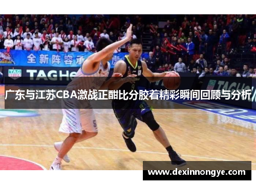 广东与江苏CBA激战正酣比分胶着精彩瞬间回顾与分析